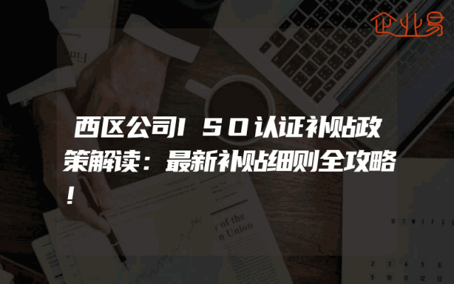 西区公司ISO认证补贴政策解读：最新补贴细则全攻略！