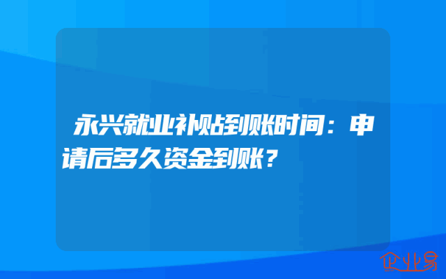 永兴就业补贴到账时间：申请后多久资金到账？