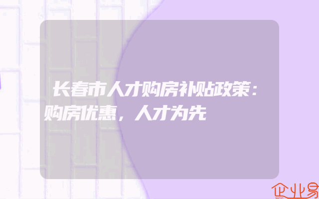 长春市人才购房补贴政策：购房优惠，人才为先