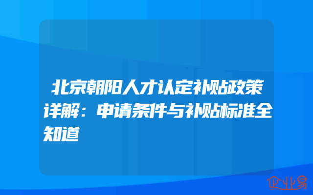 北京朝阳人才认定补贴政策详解：申请条件与补贴标准全知道