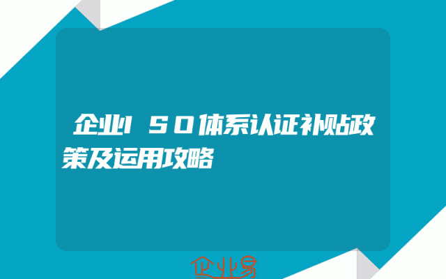 企业ISO体系认证补贴政策及运用攻略