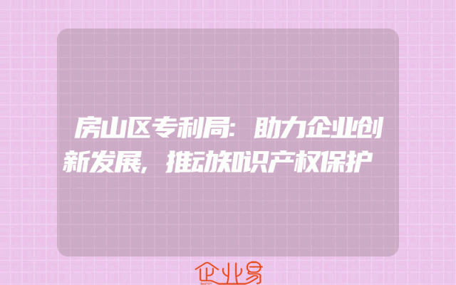 房山区专利局:助力企业创新发展,推动知识产权保护