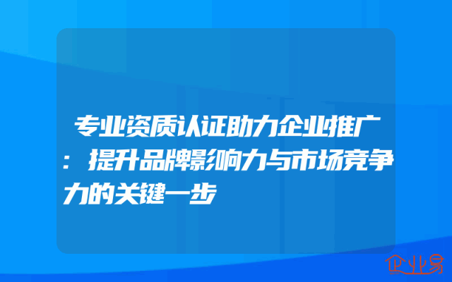 专业资质认证助力企业推广:提升品牌影响力与市场竞争力的关键一步