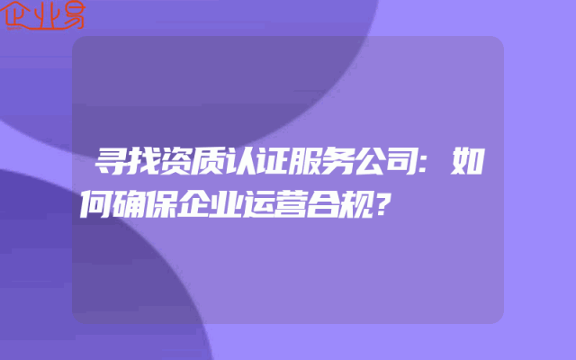 寻找资质认证服务公司:如何确保企业运营合规？