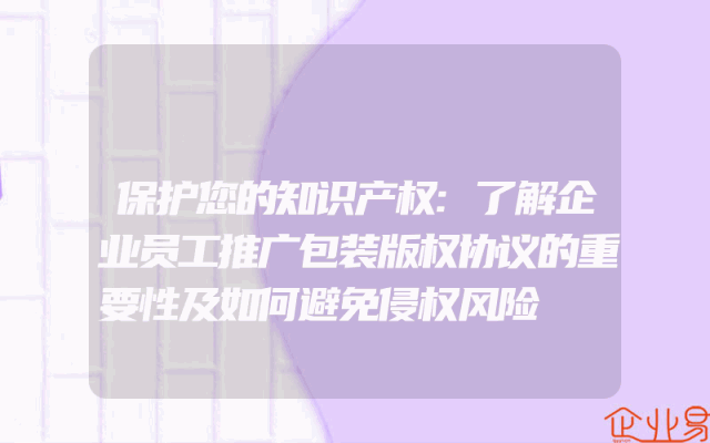 保护您的知识产权:了解企业员工推广包装版权协议的重要性及如何避免侵权风险
