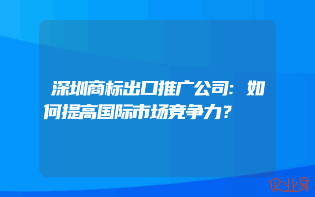 深圳商标出口推广公司:如何提高国际市场竞争力？