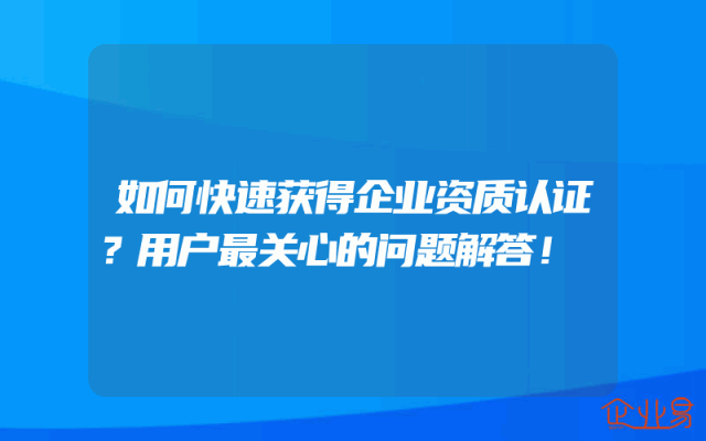 如何快速获得企业资质认证？用户最关心的问题解答！