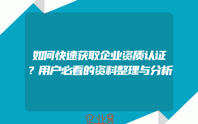 如何快速获取企业资质认证？用户必看的资料整理与分析