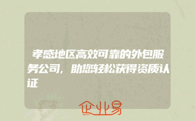 孝感地区高效可靠的外包服务公司,助您轻松获得资质认证