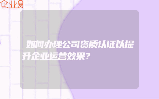 如何办理公司资质认证以提升企业运营效果？