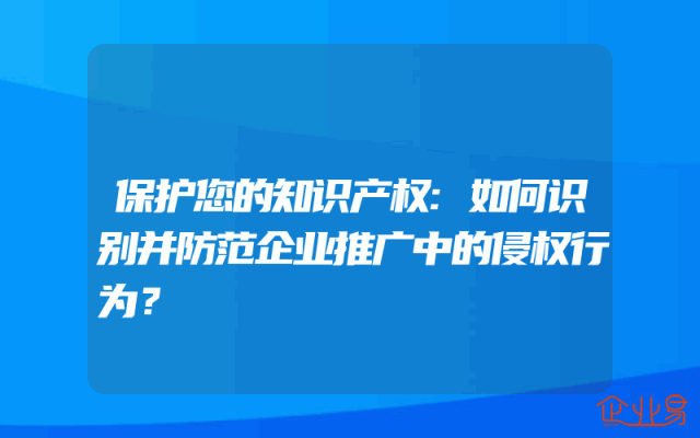 保护您的知识产权:如何识别并防范企业推广中的侵权行为？