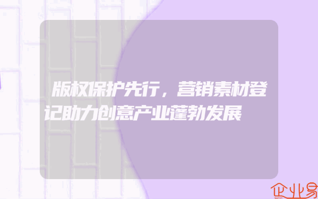 版权保护先行，营销素材登记助力创意产业蓬勃发展