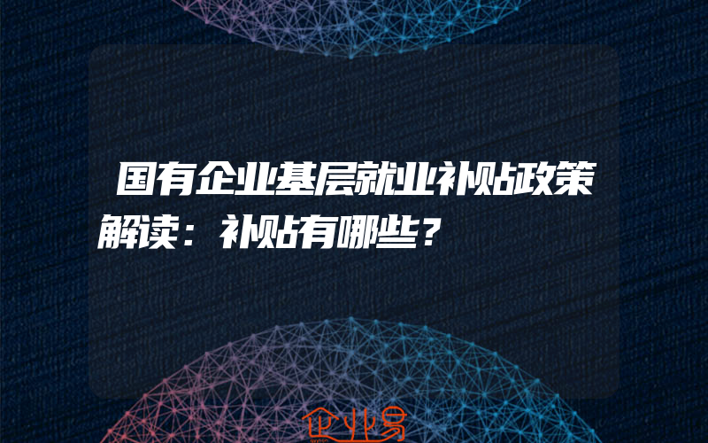 国有企业基层就业补贴政策解读：补贴有哪些？