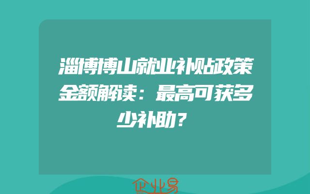 淄博博山就业补贴政策金额解读：最高可获多少补助？