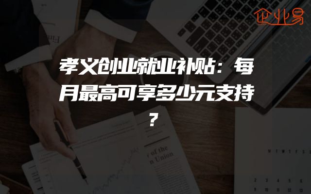 孝义创业就业补贴：每月最高可享多少元支持？