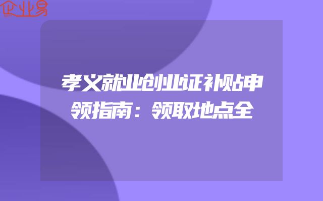孝义就业创业证补贴申领指南：领取地点全