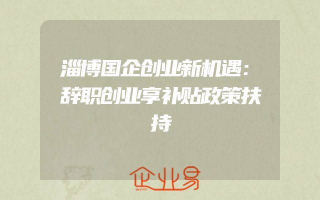 淄博国企创业新机遇：辞职创业享补贴政策扶持