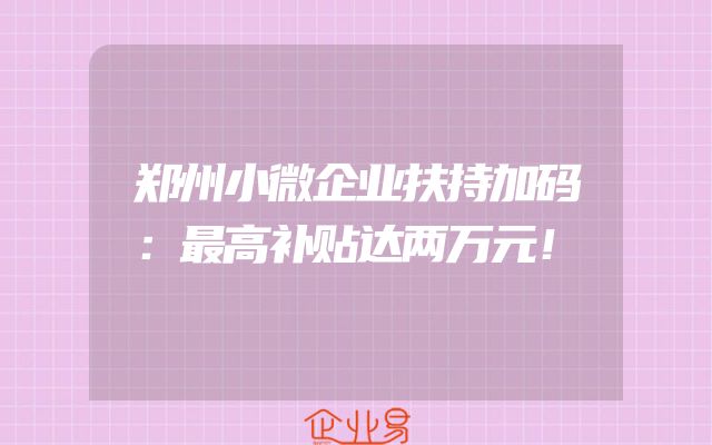 郑州小微企业扶持加码：最高补贴达两万元！