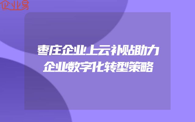 枣庄企业上云补贴助力企业数字化转型策略