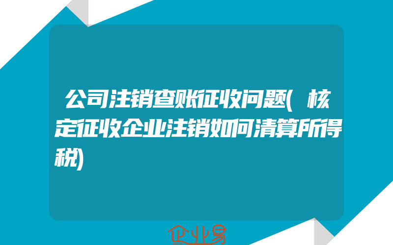 公司注销查账征收问题(核定征收企业注销如何清算所得税)