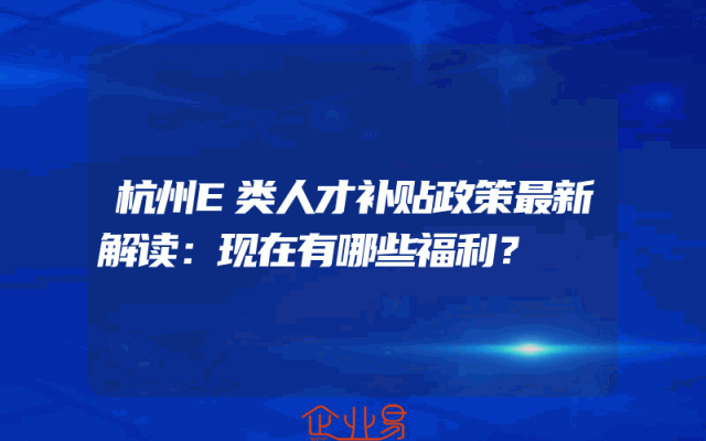 杭州E类人才补贴政策最新解读:现在有哪些福利?
