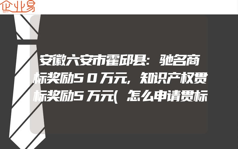 安徽六安市霍邱县:驰名商标奖励50万元,知识产权贯标奖励5万元(怎么申请贯标)