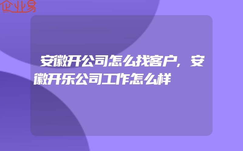 安徽开公司怎么找客户,安徽开乐公司工作怎么样