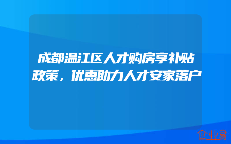 成都温江区人才购房享补贴政策，优惠助力人才安家落户