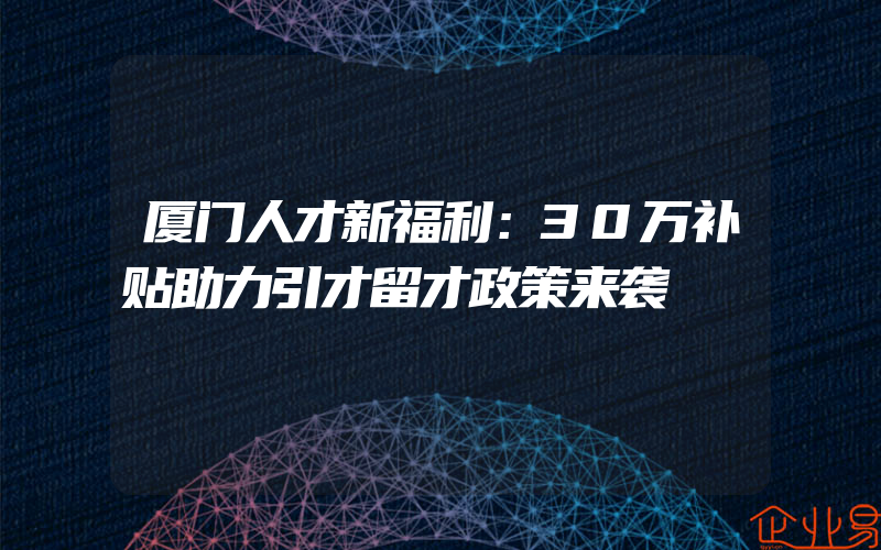 厦门人才新福利：30万补贴助力引才留才政策来袭