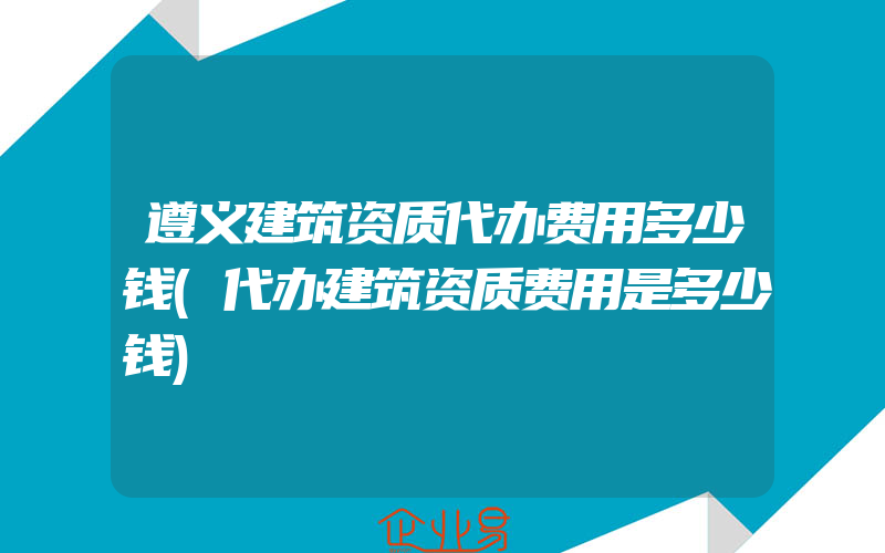 遵义建筑资质代办费用多少钱(代办建筑资质费用是多少钱)