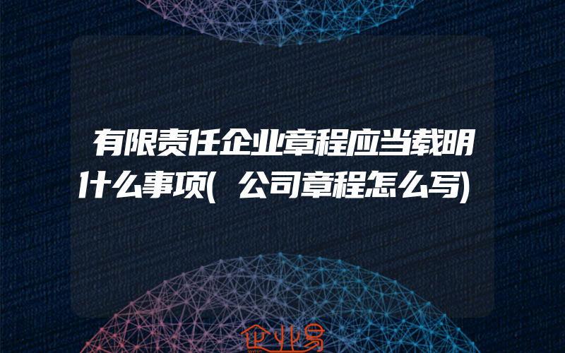 有限责任企业章程应当载明什么事项(公司章程怎么写)