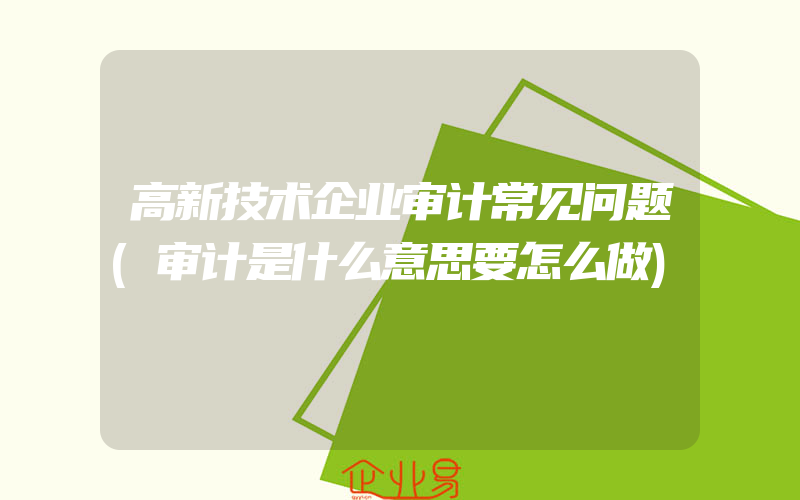 高新技术企业审计常见问题(审计是什么意思要怎么做)