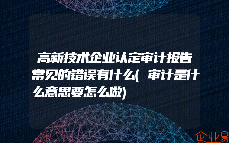 高新技术企业认定审计报告常见的错误有什么(审计是什么意思要怎么做)