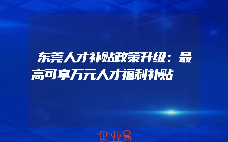 东莞人才补贴政策升级：最高可享万元人才福利补贴