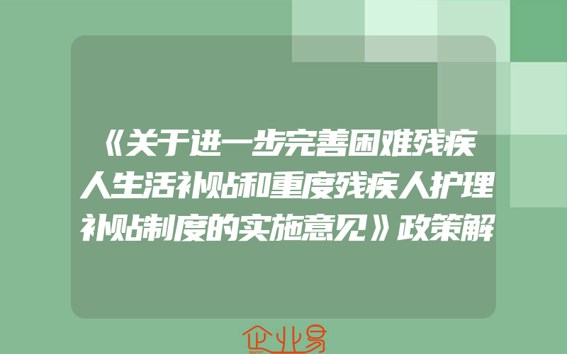 《关于进一步完善困难残疾人生活补贴和重度残疾人护理补贴制度的实施意见》政策解读