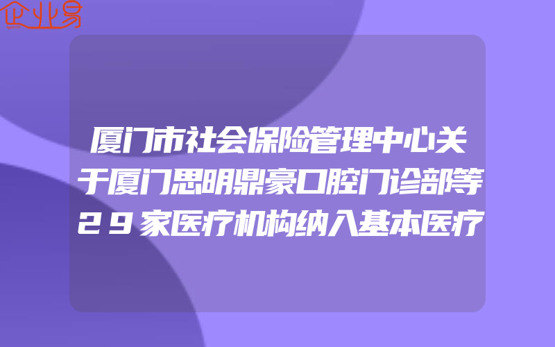 厦门市社会保险管理中心关于厦门思明鼎豪口腔门诊部等29家医疗机构纳入基本医疗保险定点服务协议管理的通知