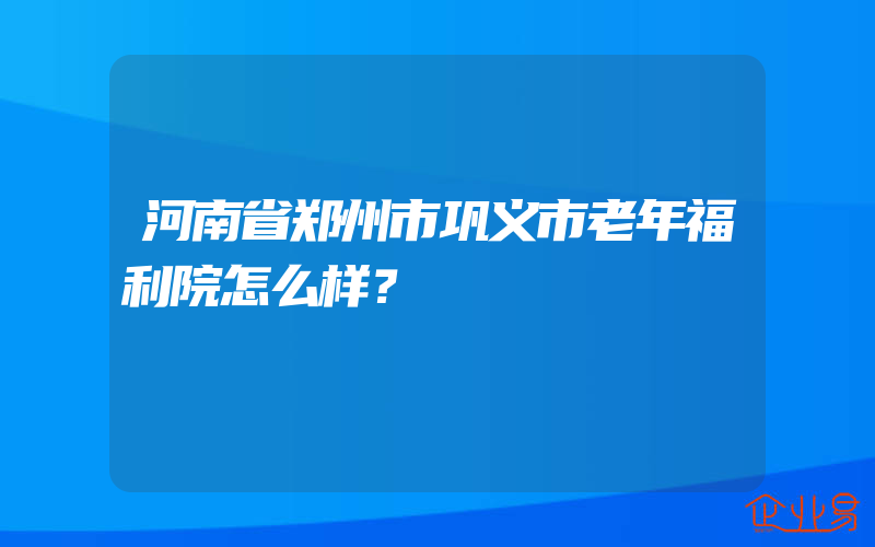 河南省郑州市巩义市老年福利院怎么样？