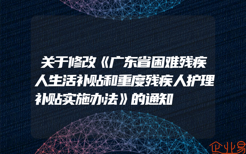 关于修改《广东省困难残疾人生活补贴和重度残疾人护理补贴实施办法》的通知