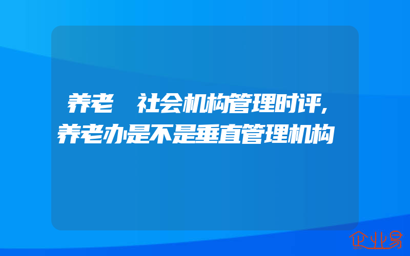 养老 社会机构管理时评,养老办是不是垂直管理机构