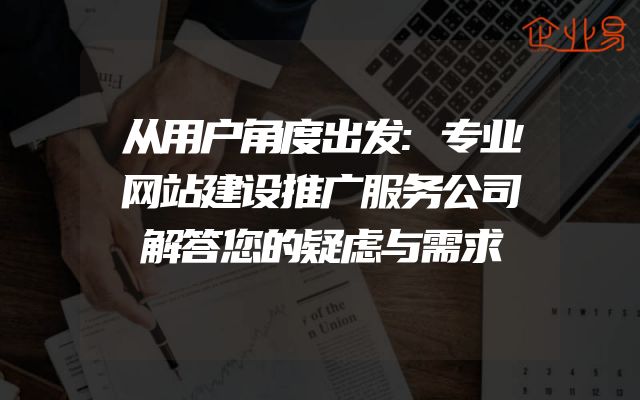 从用户角度出发:专业网站建设推广服务公司解答您的疑虑与需求