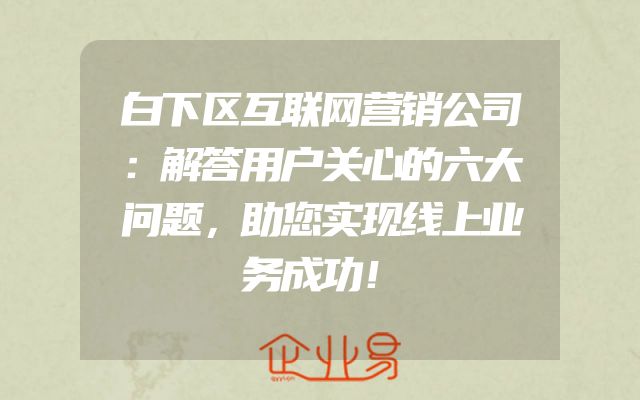 白下区互联网营销公司：解答用户关心的六大问题，助您实现线上业务成功！
