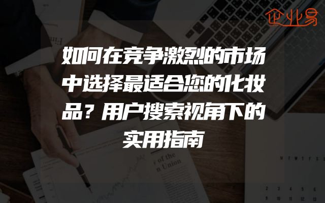 如何在竞争激烈的市场中选择最适合您的化妆品？用户搜索视角下的实用指南