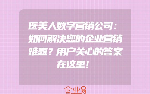 医美人数字营销公司：如何解决您的企业营销难题？用户关心的答案在这里！