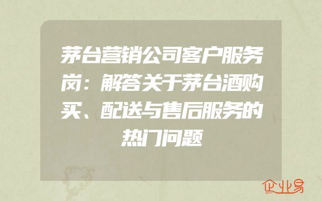 茅台营销公司客户服务岗：解答关于茅台酒购买、配送与售后服务的热门问题