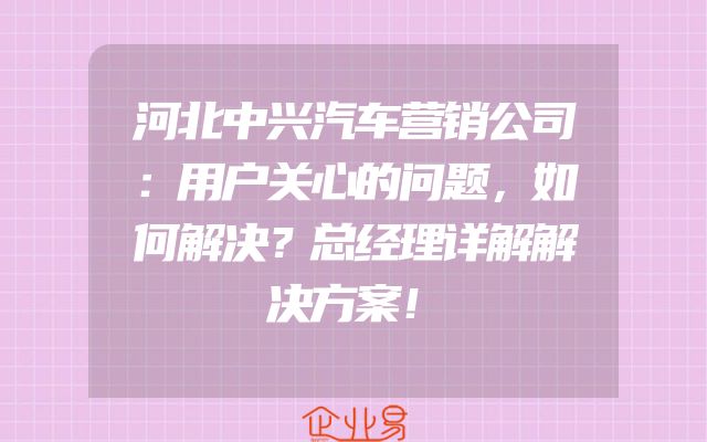 河北中兴汽车营销公司：用户关心的问题，如何解决？总经理详解解决方案！
