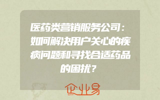 医药类营销服务公司：如何解决用户关心的疾病问题和寻找合适药品的困扰？
