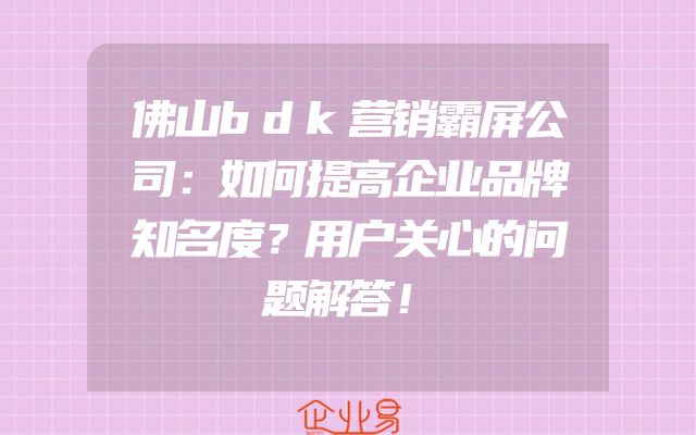 佛山bdk营销霸屏公司：如何提高企业品牌知名度？用户关心的问题解答！