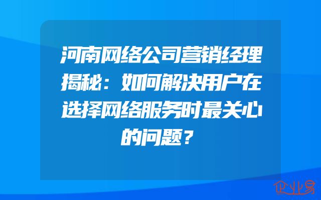 河南网络公司营销经理揭秘：如何解决用户在选择网络服务时最关心的问题？