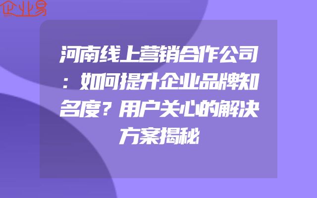 河南线上营销合作公司：如何提升企业品牌知名度？用户关心的解决方案揭秘