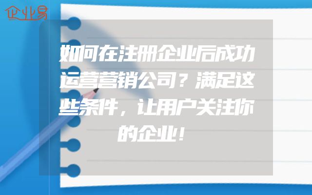 如何在注册企业后成功运营营销公司？满足这些条件，让用户关注你的企业！